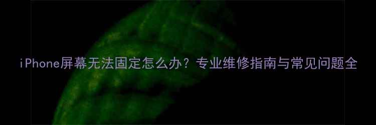 iPhone屏幕无法固定怎么办专业维修指南与常见问题全