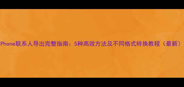 iPhone联系人导出完整指南5种高效方法及不同格式转换教程最新