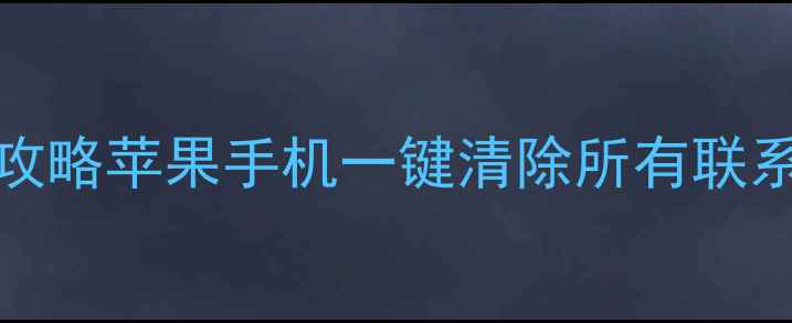 图片 iPhone通讯录删除全攻略苹果手机一键清除所有联系人，彻底删除不残留