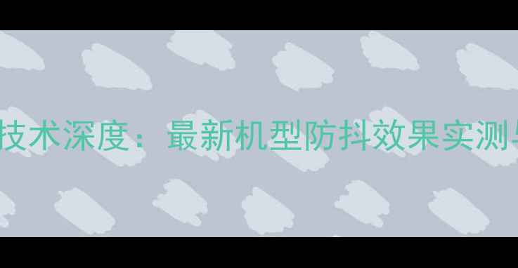 iPhone防抖技术深度最新机型防抖效果实测与选购指南