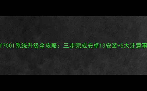 lgf700l系统升级全攻略三步完成安卓13安装5大注意事项
