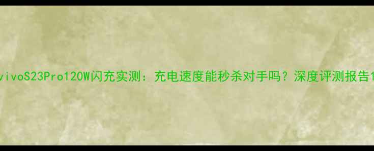 vivoS23Pro120W闪充实测充电速度能秒杀对手吗深度评测报告