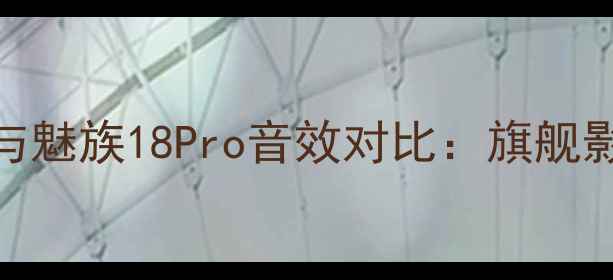 vivoX100Pro与魅族18Pro音效对比旗舰影音体验深度