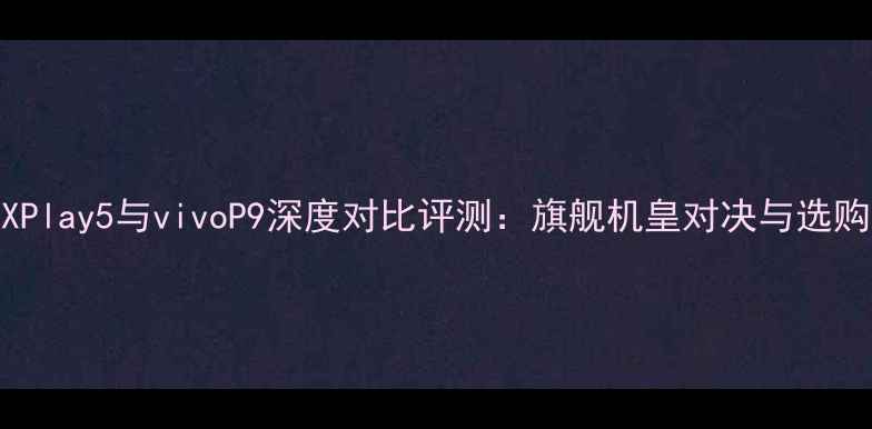 vivoXPlay5与vivoP9深度对比评测旗舰机皇对决与选购指南