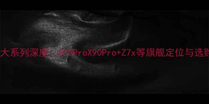 vivo六大系列深度S15ProX90ProZ7x等旗舰定位与选购指南