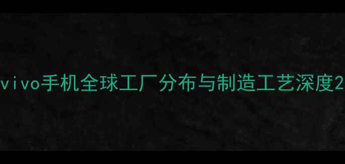 vivo手机全球工厂分布与制造工艺深度