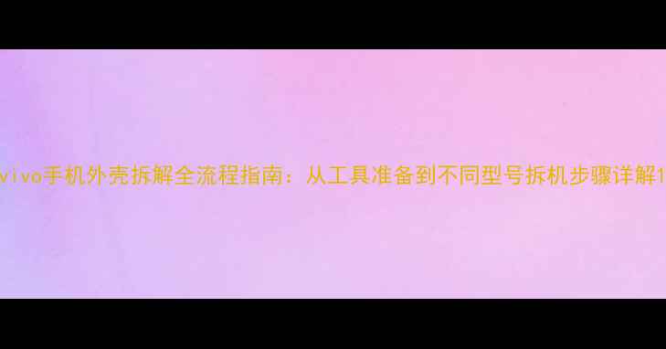 图片 vivo手机外壳拆解全流程指南：从工具准备到不同型号拆机步骤详解1