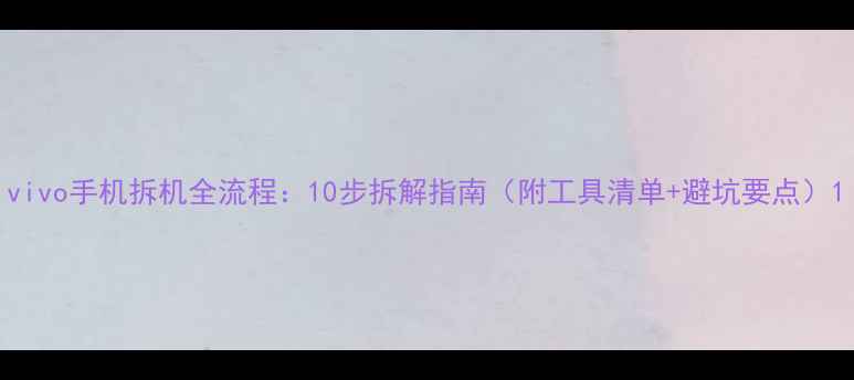vivo手机拆机全流程10步拆解指南附工具清单避坑要点