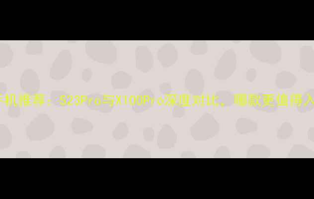 图片 vivo手机推荐：S23Pro与X100Pro深度对比，哪款更值得入手？1