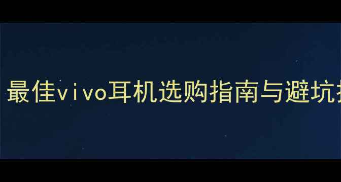 vivo手机用户必看最佳vivo耳机选购指南与避坑技巧附真实体验