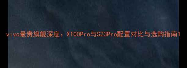 vivo最贵旗舰深度X100Pro与S23Pro配置对比与选购指南