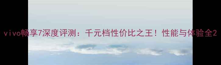 vivo畅享7深度评测千元档性价比之王性能与体验全