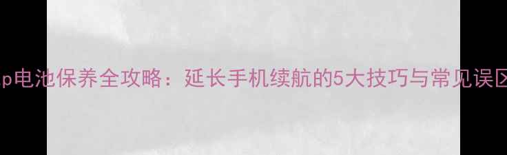 xzp电池保养全攻略延长手机续航的5大技巧与常见误区