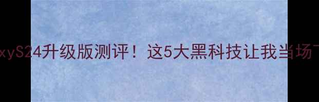 三星GalaxyS24升级版测评这5大黑科技让我当场下单