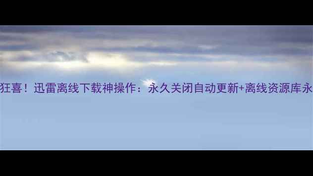 安卓党狂喜迅雷离线下载神操作永久关闭自动更新离线资源库永不失效