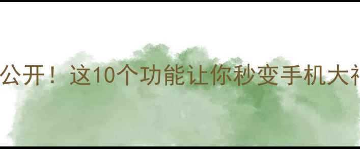 安卓手机隐藏玩法大公开这10个功能让你秒变手机大神附机型推荐清单