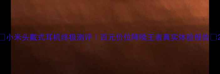 小米头戴式耳机终极测评百元价位降噪王者真实体验报告