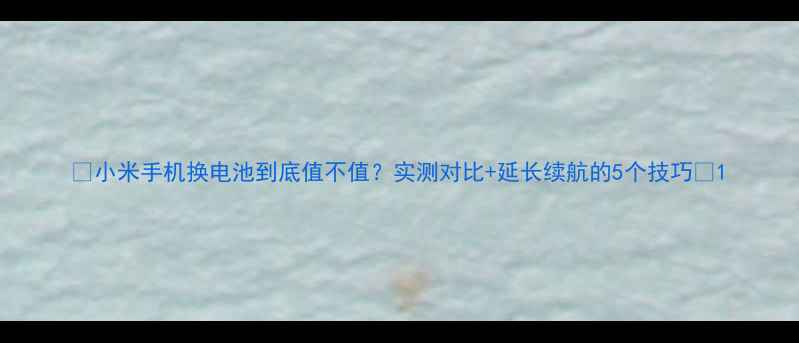 小米手机换电池到底值不值实测对比延长续航的5个技巧