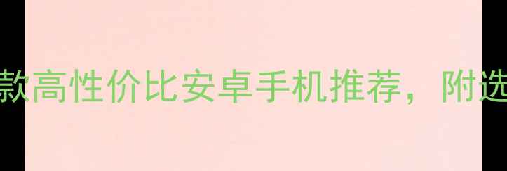 必看10款高性价比安卓手机推荐附选购攻略