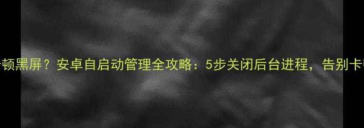 手机卡顿黑屏安卓自启动管理全攻略5步关闭后台进程告别卡顿黑屏