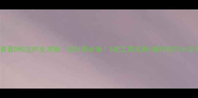 手机查看DWG文件全攻略设计师必备5款工具实测操作技巧大公开