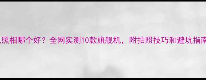 手机照相哪个好全网实测10款旗舰机附拍照技巧和避坑指南