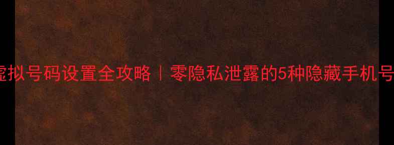 手机虚拟号码设置全攻略零隐私泄露的5种隐藏手机号方法