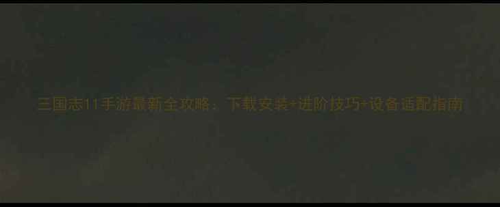 图片 三国志11手游最新全攻略：下载安装+进阶技巧+设备适配指南