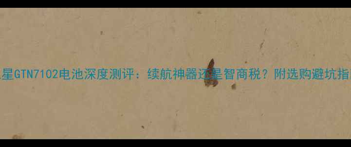 图片 三星GTN7102电池深度测评：续航神器还是智商税？附选购避坑指南