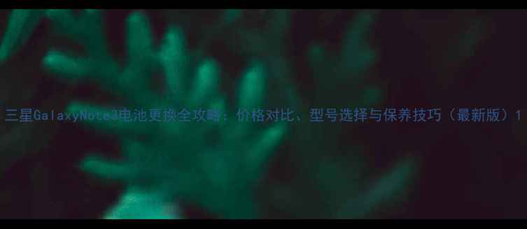 三星GalaxyNote3电池更换全攻略价格对比型号选择与保养技巧最新版