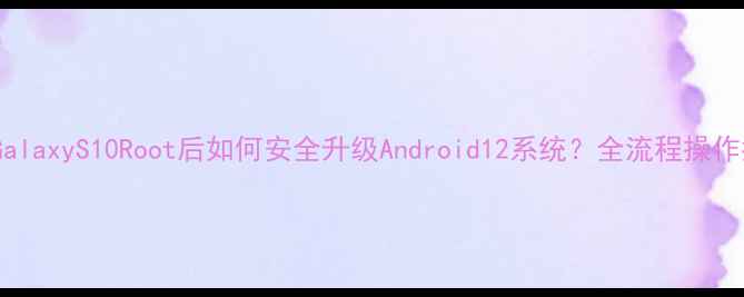 三星GalaxyS10Root后如何安全升级Android12系统全流程操作指南
