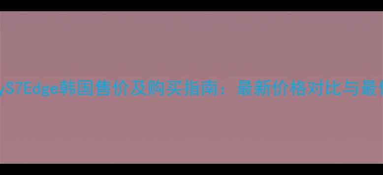 三星GalaxyS7Edge韩国售价及购买指南最新价格对比与最优选购方案