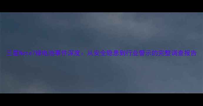 三星Note7绿电池事件深度从安全隐患到行业警示的完整调查报告