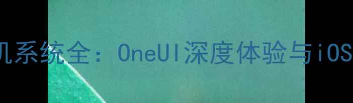三星Note系列手机系统全OneUI深度体验与iOSAndroid对比指南