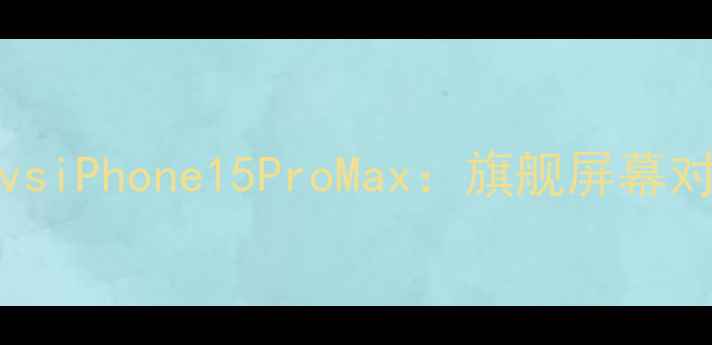 三星S23UltravsiPhone15ProMax旗舰屏幕对比度深度评测