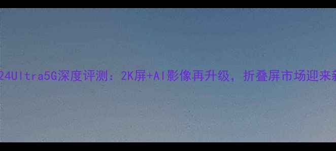三星S24Ultra5G深度评测2K屏AI影像再升级折叠屏市场迎来新标杆