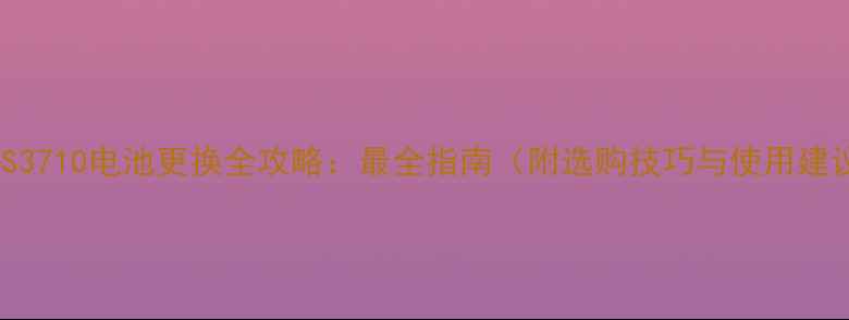 三星S3710电池更换全攻略最全指南附选购技巧与使用建议