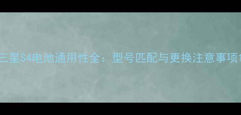 三星S4电池通用性全型号匹配与更换注意事项