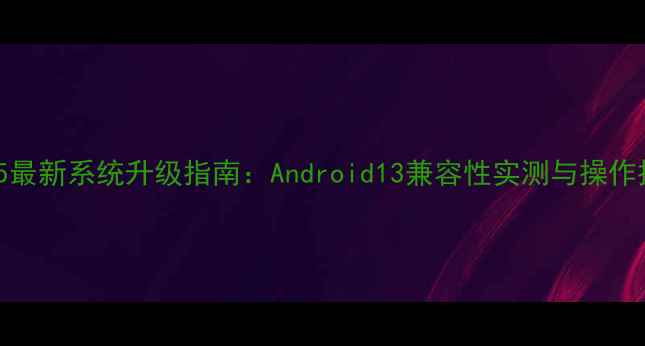 图片 三星S5最新系统升级指南：Android13兼容性实测与操作技巧全