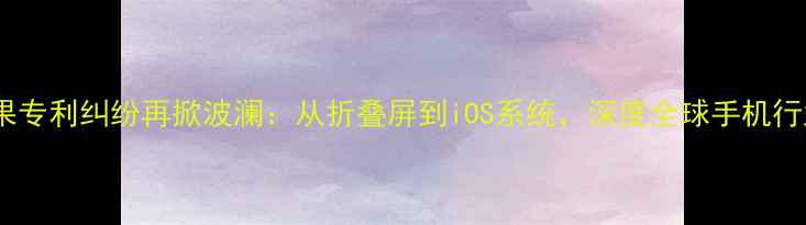 三星侵权苹果专利纠纷再掀波澜从折叠屏到iOS系统深度全球手机行业核心矛盾