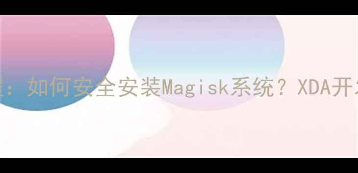 三星手机刷机教程如何安全安装Magisk系统XDA开发者论坛详细指南
