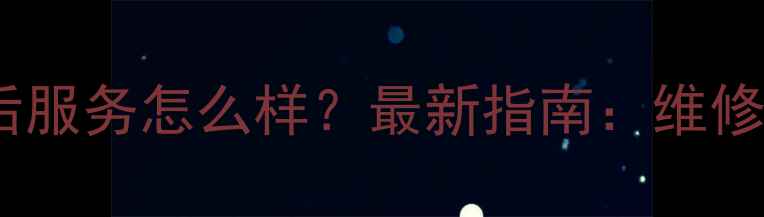 三星手机售后服务怎么样最新指南维修保养保修全