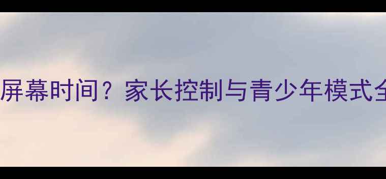 三星手机如何设置屏幕时间家长控制与青少年模式全攻略最新版