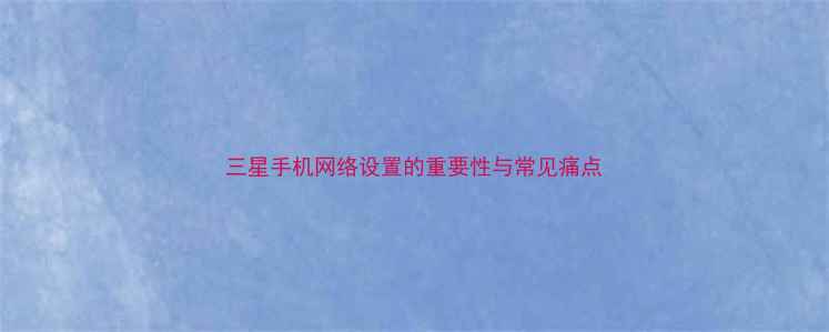 三星手机网络设置的重要性与常见痛点
