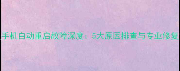 三星手机自动重启故障深度5大原因排查与专业修复方案