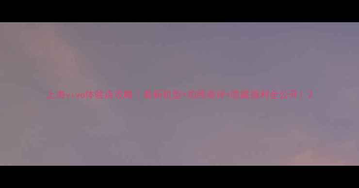 图片 上海vivo体验店攻略｜最新机型+拍照测评+隐藏福利全公开！2