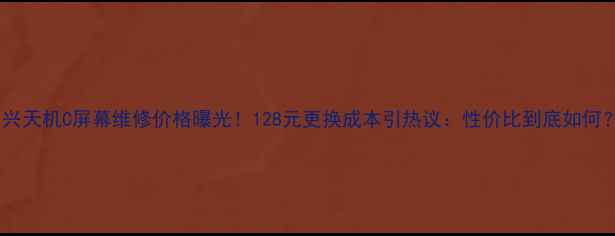 中兴天机C屏幕维修价格曝光128元更换成本引热议性价比到底如何