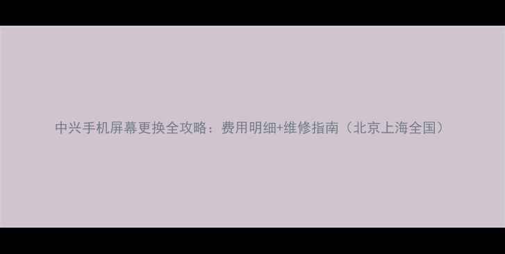 中兴手机屏幕更换全攻略费用明细维修指南北京上海全国