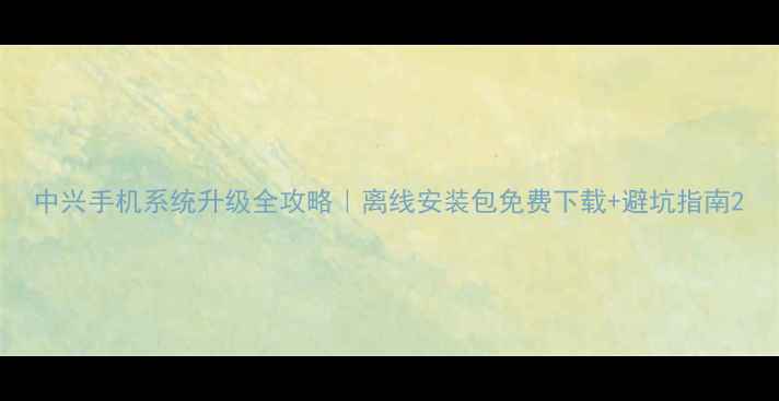 中兴手机系统升级全攻略离线安装包免费下载避坑指南