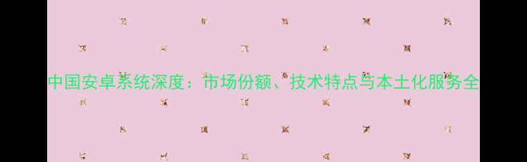 图片 中国安卓系统深度：市场份额、技术特点与本土化服务全